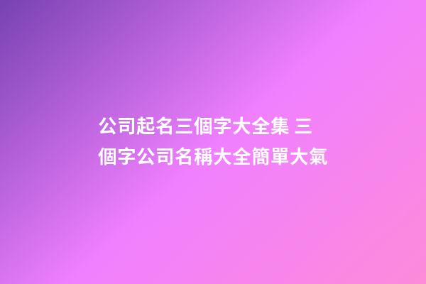 公司起名三個字大全集 三個字公司名稱大全簡單大氣